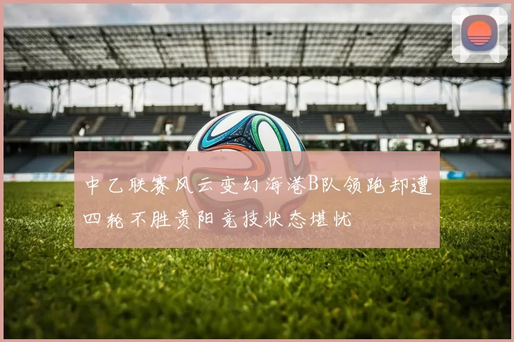 中乙联赛风云变幻海港B队领跑却遭四轮不胜贵阳竞技状态堪忧
